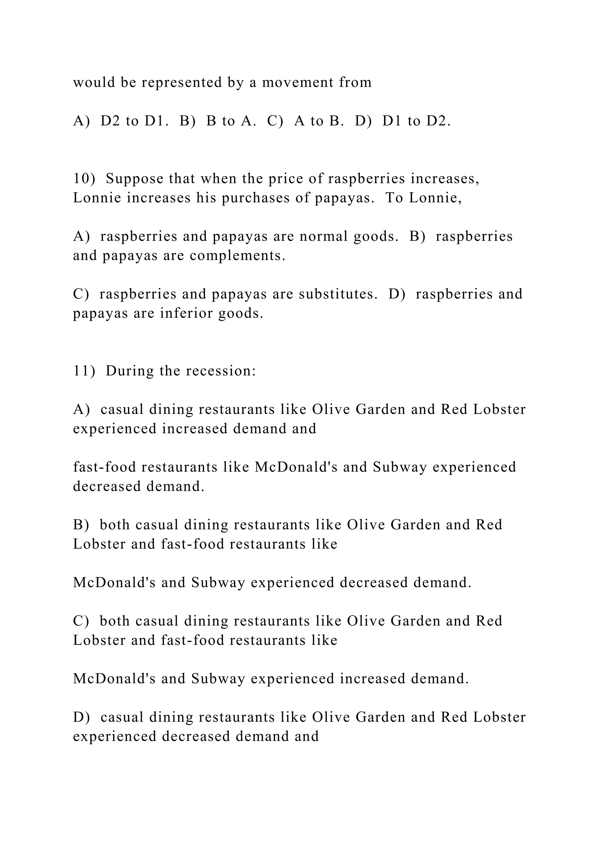 would be represented by a movement from
A) D2 to D1. B) B to A. C) A to B. D) D1 to D2.
10) Suppose that when the price of raspberries increases,
Lonnie increases his purchases of papayas. To Lonnie,
A) raspberries and papayas are normal goods. B) raspberries
and papayas are complements.
C) raspberries and papayas are substitutes. D) raspberries and
papayas are inferior goods.
11) During the recession:
A) casual dining restaurants like Olive Garden and Red Lobster
experienced increased demand and
fast-food restaurants like McDonald's and Subway experienced
decreased demand.
B) both casual dining restaurants like Olive Garden and Red
Lobster and fast-food restaurants like
McDonald's and Subway experienced decreased demand.
C) both casual dining restaurants like Olive Garden and Red
Lobster and fast-food restaurants like
McDonald's and Subway experienced increased demand.
D) casual dining restaurants like Olive Garden and Red Lobster
experienced decreased demand and
 