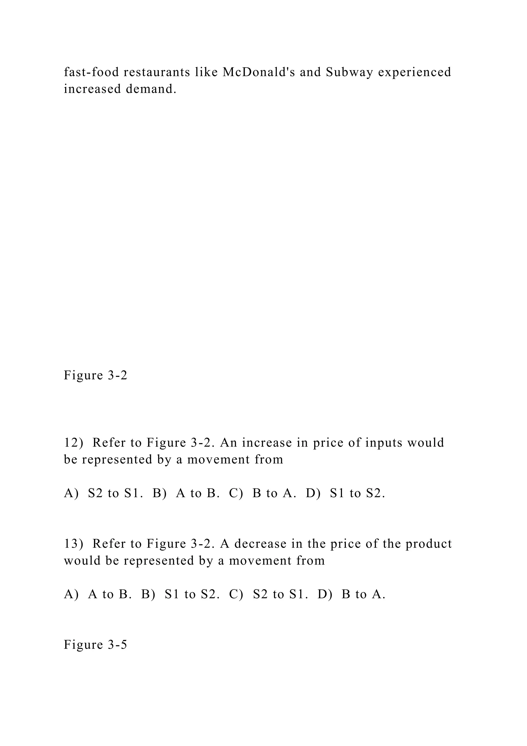 fast-food restaurants like McDonald's and Subway experienced
increased demand.
Figure 3-2
12) Refer to Figure 3-2. An increase in price of inputs would
be represented by a movement from
A) S2 to S1. B) A to B. C) B to A. D) S1 to S2.
13) Refer to Figure 3-2. A decrease in the price of the product
would be represented by a movement from
A) A to B. B) S1 to S2. C) S2 to S1. D) B to A.
Figure 3-5
 