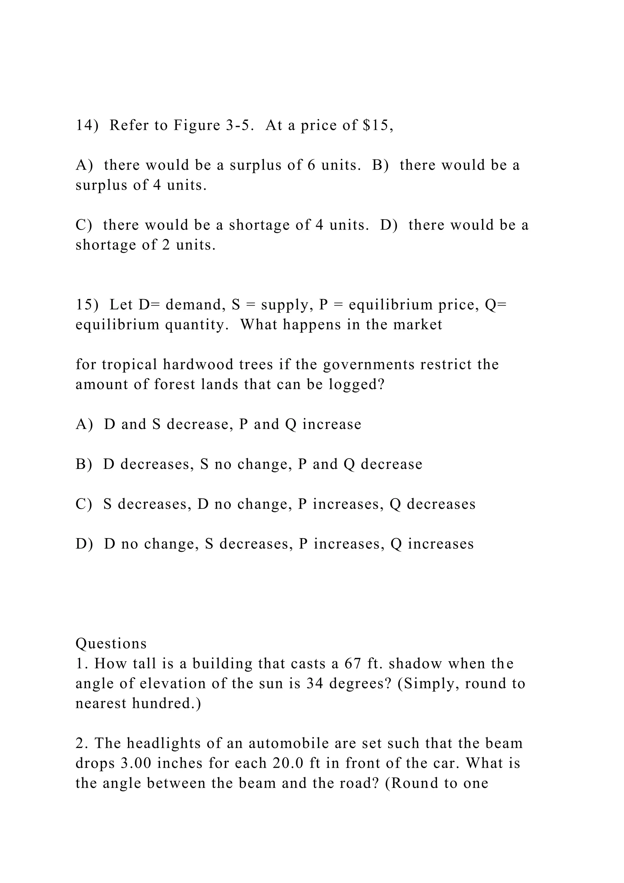 14) Refer to Figure 3-5. At a price of $15,
A) there would be a surplus of 6 units. B) there would be a
surplus of 4 units.
C) there would be a shortage of 4 units. D) there would be a
shortage of 2 units.
15) Let D= demand, S = supply, P = equilibrium price, Q=
equilibrium quantity. What happens in the market
for tropical hardwood trees if the governments restrict the
amount of forest lands that can be logged?
A) D and S decrease, P and Q increase
B) D decreases, S no change, P and Q decrease
C) S decreases, D no change, P increases, Q decreases
D) D no change, S decreases, P increases, Q increases
Questions
1. How tall is a building that casts a 67 ft. shadow when the
angle of elevation of the sun is 34 degrees? (Simply, round to
nearest hundred.)
2. The headlights of an automobile are set such that the beam
drops 3.00 inches for each 20.0 ft in front of the car. What is
the angle between the beam and the road? (Round to one
 