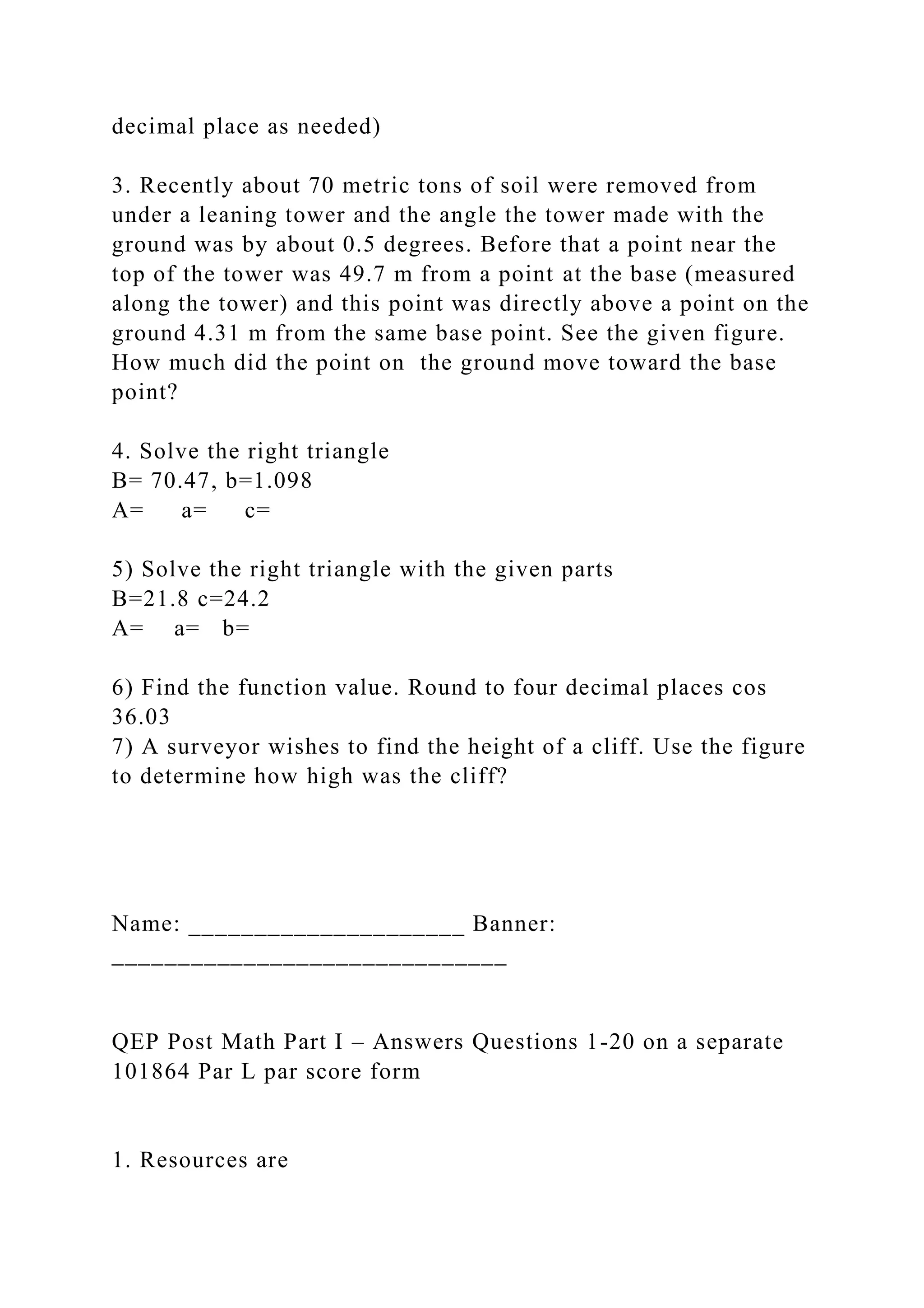 decimal place as needed)
3. Recently about 70 metric tons of soil were removed from
under a leaning tower and the angle the tower made with the
ground was by about 0.5 degrees. Before that a point near the
top of the tower was 49.7 m from a point at the base (measured
along the tower) and this point was directly above a point on the
ground 4.31 m from the same base point. See the given figure.
How much did the point on the ground move toward the base
point?
4. Solve the right triangle
B= 70.47, b=1.098
A= a= c=
5) Solve the right triangle with the given parts
B=21.8 c=24.2
A= a= b=
6) Find the function value. Round to four decimal places cos
36.03
7) A surveyor wishes to find the height of a cliff. Use the figure
to determine how high was the cliff?
Name: _____________________ Banner:
______________________________
QEP Post Math Part I – Answers Questions 1-20 on a separate
101864 Par L par score form
1. Resources are
 
