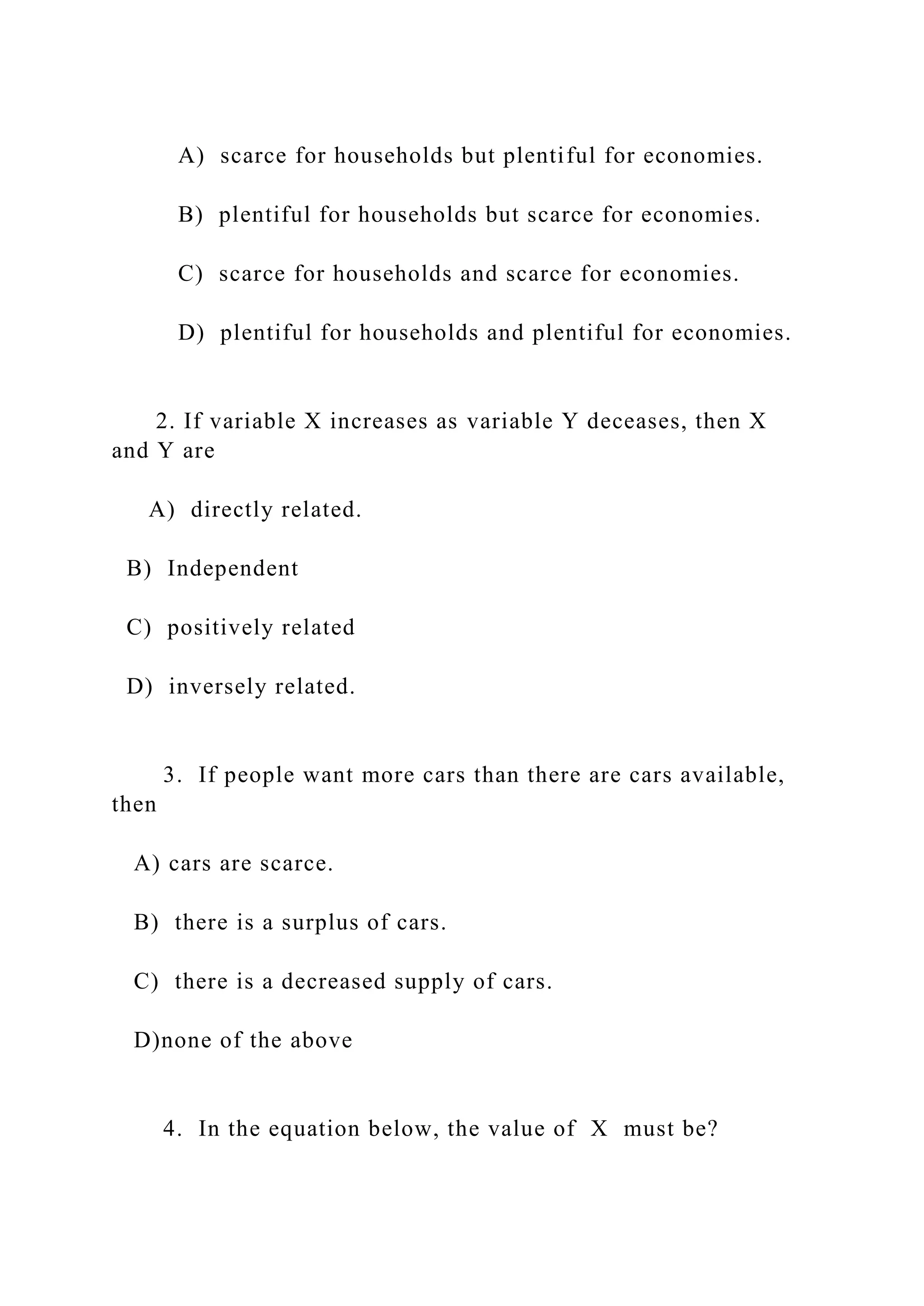A) scarce for households but plentiful for economies.
B) plentiful for households but scarce for economies.
C) scarce for households and scarce for economies.
D) plentiful for households and plentiful for economies.
2. If variable X increases as variable Y deceases, then X
and Y are
A) directly related.
B) Independent
C) positively related
D) inversely related.
3. If people want more cars than there are cars available,
then
A) cars are scarce.
B) there is a surplus of cars.
C) there is a decreased supply of cars.
D)none of the above
4. In the equation below, the value of X must be?
 