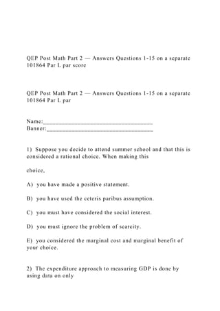 QEP Post Math Part 2 — Answers Questions 1-15 on a separate
101864 Par L par score
QEP Post Math Part 2 — Answers Questions 1-15 on a separate
101864 Par L par
Name:___________________________________
Banner:__________________________________
1) Suppose you decide to attend summer school and that this is
considered a rational choice. When making this
choice,
A) you have made a positive statement.
B) you have used the ceteris paribus assumption.
C) you must have considered the social interest.
D) you must ignore the problem of scarcity.
E) you considered the marginal cost and marginal benefit of
your choice.
2) The expenditure approach to measuring GDP is done by
using data on only
 