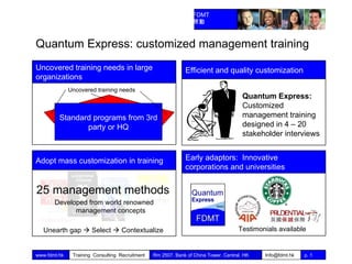 Quantum Express: customized management training Standard programs from 3rd party or HQ Uncovered training needs Uncovered training needs in large organizations Efficient and quality customization Quantum Express:  Customized management training designed in 4 – 20 stakeholder interviews Adopt mass customization in training 25 management methods   Developed from world renowned management concepts Unearth gap    Select    Contextualize   Early adaptors:  Innovative corporations and universities Testimonials available 