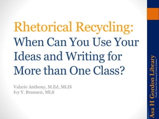 Rhetorical Recycling: 
When Can You Use Your 
Ideas and Writing for 
More than One Class? 
Valarie Anthony, M.Ed, MLIS 
Ivy Y. Brannen, MLS 
 
