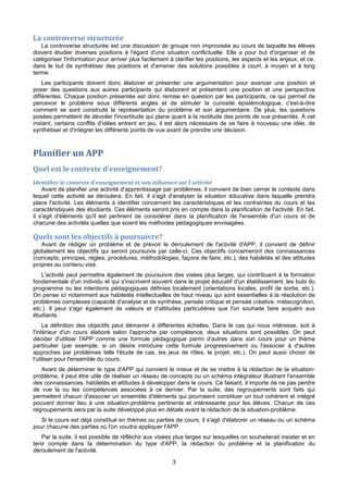 3
La controverse structurée
La controverse structurée est une discussion de groupe non improvisée au cours de laquelle les élèves
doivent étudier diverses positions à l'égard d'une situation conflictuelle. Elle a pour but d'organiser et de
catégoriser l'information pour arriver plus facilement à clarifier les positions, les aspects et les enjeux, et ce,
dans le but de synthétiser des positions et d'amener des solutions possibles à court, à moyen et à long
terme.
Les participants doivent donc élaborer et présenter une argumentation pour avancer une position et
poser des questions aux autres participants qui élaborent et présentent une position et une perspective
différentes. Chaque position présentée est donc remise en question par les participants, ce qui permet de
percevoir le problème sous différents angles et de stimuler la curiosité épistémologique, c'est-à-dire
comment se sont construits la représentation du problème et son argumentaire. De plus, les questions
posées permettent de dévoiler l'incertitude qui plane quant à la rectitude des points de vue présentés. À cet
instant, certains conflits d'idées entrent en jeu, il est alors nécessaire de se faire à nouveau une idée, de
synthétiser et d'intégrer les différents points de vue avant de prendre une décision.
Planifier un APP
Quel est le contexte d'enseignement?
Identifier le contexte d'enseignement et son influence sur l'activité
Avant de planifier une activité d'apprentissage par problèmes, il convient de bien cerner le contexte dans
lequel cette activité se déroulera. En fait, il s'agit d'analyser la situation éducative dans laquelle prendra
place l'activité. Les éléments à identifier concernent les caractéristiques et les contraintes du cours et les
caractéristiques des étudiants. Ces éléments seront pris en compte dans la planification de l'activité. En fait,
il s'agit d'éléments qu'il est pertinent de considérer dans la planification de l'ensemble d'un cours et de
chacune des activités quelles que soient les méthodes pédagogiques envisagées.
Quels sont les objectifs à poursuivre?
Avant de rédiger un problème et de prévoir le déroulement de l'activité d'APP, il convient de définir
globalement les objectifs qui seront poursuivis par celle-ci. Ces objectifs concerneront des connaissances
(concepts, principes, règles, procédures, méthodologies, façons de faire, etc.), des habiletés et des attitudes
propres au contenu visé.
L'activité peut permettre également de poursuivre des visées plus larges, qui contribuent à la formation
fondamentale d'un individu et qui s'inscrivent souvent dans le projet éducatif d'un établissement, les buts du
programme ou les intentions pédagogiques définies localement (orientations locales, profil de sortie, etc.).
On pense ici notamment aux habiletés intellectuelles de haut niveau qui sont essentielles à la résolution de
problèmes complexes (capacité d'analyse et de synthèse, pensée critique et pensée créative, métacognition,
etc.). Il peut s'agir également de valeurs et d'attitudes particulières que l'on souhaite faire acquérir aux
étudiants.
La définition des objectifs peut démarrer à différentes échelles. Dans le cas qui nous intéresse, soit à
l'intérieur d'un cours élaboré selon l'approche par compétence, deux situations sont possibles. On peut
décider d'utiliser l'APP comme une formule pédagogique parmi d'autres dans son cours pour un thème
particulier (par exemple, si on désire introduire cette formule progressivement ou l'associer à d'autres
approches par problèmes telle l'étude de cas, les jeux de rôles, le projet, etc.). On peut aussi choisir de
l'utiliser pour l'ensemble du cours.
Avant de déterminer le type d'APP qui convient le mieux et de se mettre à la rédaction de la situation-
problème, il peut être utile de réaliser un réseau de concepts ou un schéma intégrateur illustrant l'ensemble
des connaissances, habiletés et attitudes à développer dans le cours. Ce faisant, il importe de ne pas perdre
de vue la ou les compétences associées à ce dernier. Par la suite, des regroupements sont faits qui
permettent chacun d'associer un ensemble d'éléments qui pourraient constituer un tout cohérent et intégré
pouvant donner lieu à une situation-problème pertinente et intéressante pour les élèves. Chacun de ces
regroupements sera par la suite développé plus en détails avant la rédaction de la situation-problème.
Si le cours est déjà constitué en thèmes ou parties de cours, il s'agit d'élaborer un réseau ou un schéma
pour chacune des parties où l'on voudra appliquer l'APP.
Par la suite, il est possible de réfléchir aux visées plus larges sur lesquelles on souhaiterait insister et en
tenir compte dans la détermination du type d'APP, la rédaction du problème et la planification du
déroulement de l'activité.
 
