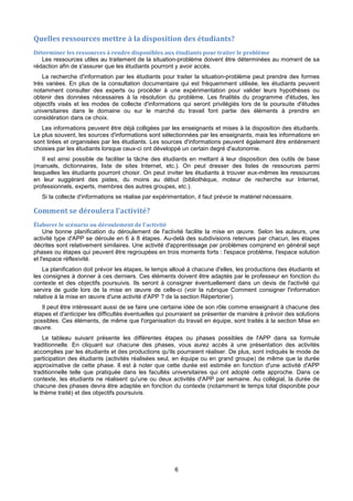 6
Quelles ressources mettre à la disposition des étudiants?
Déterminer les ressources à rendre disponibles aux étudiants pour traiter le problème
Les ressources utiles au traitement de la situation-problème doivent être déterminées au moment de sa
rédaction afin de s'assurer que les étudiants pourront y avoir accès.
La recherche d'information par les étudiants pour traiter la situation-problème peut prendre des formes
très variées. En plus de la consultation documentaire qui est fréquemment utilisée, les étudiants peuvent
notamment consulter des experts ou procéder à une expérimentation pour valider leurs hypothèses ou
obtenir des données nécessaires à la résolution du problème. Les finalités du programme d'études, les
objectifs visés et les modes de collecte d'informations qui seront privilégiés lors de la poursuite d'études
universitaires dans le domaine ou sur le marché du travail font partie des éléments à prendre en
considération dans ce choix.
Les informations peuvent être déjà colligées par les enseignants et mises à la disposition des étudiants.
Le plus souvent, les sources d'informations sont sélectionnées par les enseignants, mais les informations en
sont tirées et organisées par les étudiants. Les sources d'informations peuvent également être entièrement
choisies par les étudiants lorsque ceux-ci ont développé un certain degré d'autonomie.
Il est ainsi possible de faciliter la tâche des étudiants en mettant à leur disposition des outils de base
(manuels, dictionnaires, liste de sites Internet, etc.). On peut dresser des listes de ressources parmi
lesquelles les étudiants pourront choisir. On peut inviter les étudiants à trouver eux-mêmes les ressources
en leur suggérant des pistes, du moins au début (bibliothèque, moteur de recherche sur Internet,
professionnels, experts, membres des autres groupes, etc.).
Si la collecte d'informations se réalise par expérimentation, il faut prévoir le matériel nécessaire.
Comment se déroulera l'activité?
Élaborer le scénario ou déroulement de l'activité
Une bonne planification du déroulement de l'activité facilite la mise en œuvre. Selon les auteurs, une
activité type d'APP se déroule en 6 à 8 étapes. Au-delà des subdivisions retenues par chacun, les étapes
décrites sont relativement similaires. Une activité d'apprentissage par problèmes comprend en général sept
phases ou étapes qui peuvent être regroupées en trois moments forts : l'espace problème, l'espace solution
et l'espace réflexivité.
La planification doit prévoir les étapes, le temps alloué à chacune d'elles, les productions des étudiants et
les consignes à donner à ces derniers. Ces éléments doivent être adaptés par le professeur en fonction du
contexte et des objectifs poursuivis. Ils seront à consigner éventuellement dans un devis de l'activité qui
servira de guide lors de la mise en œuvre de celle-ci (voir la rubrique Comment consigner l'information
relative à la mise en œuvre d'une activité d'APP ? de la section Répertorier).
Il peut être intéressant aussi de se faire une certaine idée de son rôle comme enseignant à chacune des
étapes et d'anticiper les difficultés éventuelles qui pourraient se présenter de manière à prévoir des solutions
possibles. Ces éléments, de même que l'organisation du travail en équipe, sont traités à la section Mise en
œuvre.
Le tableau suivant présente les différentes étapes ou phases possibles de l'APP dans sa formule
traditionnelle. En cliquant sur chacune des phases, vous aurez accès à une présentation des activités
accomplies par les étudiants et des productions qu'ils pourraient réaliser. De plus, sont indiqués le mode de
participation des étudiants (activités réalisées seul, en équipe ou en grand groupe) de même que la durée
approximative de cette phase. Il est à noter que cette durée est estimée en fonction d'une activité d'APP
traditionnelle telle que pratiquée dans les facultés universitaires qui ont adopté cette approche. Dans ce
contexte, les étudiants ne réalisent qu'une ou deux activités d'APP par semaine. Au collégial, la durée de
chacune des phases devra être adaptée en fonction du contexte (notamment le temps total disponible pour
le thème traité) et des objectifs poursuivis.
 