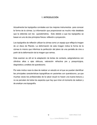 Actualmente los topógrafos cornéales son los mejores instrumentos para conocer 
la forma de la córnea. La información que proporcionan es mucho más detallada 
que la obtenida con los queratómetros. Esto debido a que los topógrafos se 
basan en uno de dos principios físicos: reflexión o proyección. 
Los topógrafos de reflexión utilizan la córnea como un espejo que refleja la imagen 
de un disco de Placido. La deformación de esta imagen indica la forma de la 
córnea lo mismo que inferimos la perfección del plano de una pantalla de cine a 
partir de la deformación de la imagen que vemos. 
Este examen es útil en la adaptación de lentes de contacto, astigmatismos con 
cilindros altos o ejes oblicuos, valoración refractiva pre y posquirúrgica, 
diagnóstico y análisis de queratocono. 
Por este motivo nace la idea de realizar un estudio en el que se puedan identificar 
las principales características topográficas en pacientes con queratocono, ya que 
muchas veces los profesionales de la salud visual no hacen una buena lectura y 
no se percatan de todos los aspectos que hay que mirar al momento de realizar y 
de analizar una topografía. 
Isabel Johana Coral 
Franco 
1. INTRODUCCIÓN 
ltéÅ|Üt Lorena Mendoza Forero 
9 
 