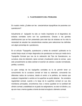 En nuestro medio ¿Cuáles son las características topográficas de pacientes con 
queratocono? 
Actualmente el topógrafo ha sido un medio importante en el diagnóstico de 
ectasias cornéales como son los queratoconos. Gracias a las grandes 
clasificaciones que se han presentado para este tipo de ectasias se ha visto la 
necesidad de estudiar las características exactas para seleccionar las definidas 
con algún porcentaje de queratocono. 
En el artículo “Topografía, queratocono y lentes de contacto” publicado en la 
revista franja visual, el mejor diagnostico de queratocono se hace por medio de la 
Topografía Corneal que nos da la valoración del Tipo de Queratocono, su 
curvatura, área de distorsión, ápice corneal y localización sobre la cornea; para 
este procedimiento se debe solicitar el examen de colores o escala normalizada, 
perfiles, numérico. 
La gran ventaja de los topógrafos cornéales es la de permitir tener un 
conocimiento de la curvatura corneal en toda su extensión, conociendo los 
diferentes radios de curvatura, desde el centro a la periferia, de manera que 
cualquier irregularidad o cambio en la superficie se podrá detectar. Se considera 
regularidad corneal, cuando a lo largo de la superficie corneal en sus dos 
meridianos principales, encontramos mas o menos igualdad en la cantidad del 
cilindro corneal y estabilidad en el grado de astigmatismo, es decir el cilindro y su 
eje son mas o menos iguales a través de toda la longitud o diámetro corneal. 
Isabel Johana Coral 
Franco 
3. PLANTEAMIENTO DEL PROBLEMA 
ltéÅ|Üt Lorena Mendoza Forero 
11 
 