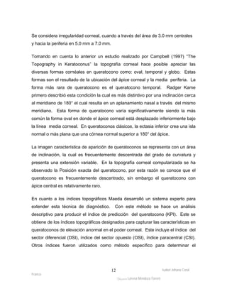 Se considera irregularidad corneal, cuando a través del área de 3.0 mm centrales 
y hacia la periferia en 5.0 mm a 7.0 mm. 
Tomando en cuenta lo anterior un estudio realizado por Campbell (1997) “The 
Topography in Keratoconus” la topografía corneal hace posible apreciar las 
diversas formas cornéales en queratocono como: oval, temporal y globo. Estas 
formas son el resultado de la ubicación del ápice corneal y la media periferia. La 
forma más rara de queratocono es el queratocono temporal. Radger Kame 
primero describió esta condición la cual es más distintivo por una inclinación cerca 
al meridiano de 180° el cual resulta en un aplanamiento nasal a través del mismo 
meridiano. Esta forma de queratocono varía significativamente siendo la más 
común la forma oval en donde el ápice corneal está desplazado inferiormente bajo 
la línea media corneal. En queratoconos clásicos, la ectasia inferior crea una isla 
normal o más plana que una córnea normal superior a 180° del ápice. 
La imagen característica de aparición de queratoconos se representa con un área 
de inclinación, la cual es frecuentemente descentrada del grado de curvatura y 
presenta una extensión variable. En la topografía corneal computarizada se ha 
observado la Posición exacta del queratocono, por esta razón se conoce que el 
queratocono es frecuentemente descentrado, sin embargo el queratocono con 
ápice central es relativamente raro. 
En cuanto a los índices topográficos Maeda desarrolló un sistema experto para 
extender esta técnica de diagnóstico. Con este método se hace un análisis 
descriptivo para producir el índice de predicción del queratocono (KPI). Este se 
obtiene de los índices topográficos designados para capturar las características en 
queratoconos de elevación anormal en el poder corneal. Este incluye el índice del 
sector diferencial (DSI), índice del sector opuesto (OSI), índice paracentral (CSI). 
Otros índices fueron utilizados como método específico para determinar el 
Isabel Johana Coral 
Franco 
ltéÅ|Üt Lorena Mendoza Forero 
12 
 