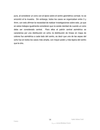 pura, al considerar un cono con el ápice sobre el centro geométrico corneal, no se 
encontró el la muestra. Sin embargo, todos los casos se organizaban entre 3 y 
4mm, con esto afirman la necesidad de realizar investigaciones sobre esto, ya que 
en estos trabajos igualmente consideran que no existe claridad de cuando un cono 
debe ser considerado central. Para ellos el patrón central asimétrico se 
caracteriza por una distribución en ocho; la distribución de líneas en mapa de 
colores fue asimétrica a cada lado del centro, es decir que una de las aspas del 
ocho fue en todos los casos más amplia, con mayor poder y más lejana del centro 
que la otra. 
Isabel Johana Coral 
Franco 
ltéÅ|Üt Lorena Mendoza Forero 
14 
 