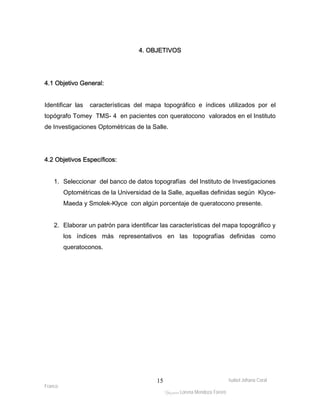 Isabel Johana Coral 
Franco 
4. OBJETIVOS 
ltéÅ|Üt Lorena Mendoza Forero 
15 
4.1 Objetivo General: 
Identificar las características del mapa topográfico e índices utilizados por el 
topógrafo Tomey TMS- 4 en pacientes con queratocono valorados en el Instituto 
de Investigaciones Optométricas de la Salle. 
4.2 Objetivos Específicos: 
1. Seleccionar del banco de datos topografías del Instituto de Investigaciones 
Optométricas de la Universidad de la Salle, aquellas definidas según Klyce- 
Maeda y Smolek-Klyce con algún porcentaje de queratocono presente. 
2. Elaborar un patrón para identificar las características del mapa topográfico y 
los índices más representativos en las topografías definidas como 
queratoconos. 
 