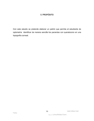 Con este estudio se pretende elaborar un patrón que permita al estudiante de 
optometría identificar de manera sencilla los pacientes con queratocono en una 
topografía corneal. 
Isabel Johana Coral 
Franco 
5. PROPÓSITO 
ltéÅ|Üt Lorena Mendoza Forero 
16 
 