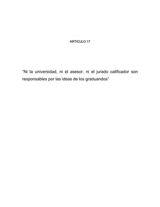ARTICULO 17 
“Ni la universidad, ni el asesor, ni el jurado calificador son 
responsables por las ideas de los graduandos” 
 