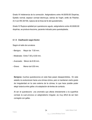 Grado III Intolerancia de la corrección. Astigmatismo entre 44.00/50.00 Dioptrías, 
Epitelio normal, espesor corneal disminuye, estrías de Voght, anillo de Fleisher, 
A.V con RX 20/100, rúptura de la línea de fe del queratómetro. 
Grado IV Ruptura epitelial por queratocono agudo, astigmatismo entre 45.00/60.00 
dioptrías, se produce leucoma, paciente indicado para queratoplastia. 
Isabel Johana Coral 
Franco 
ltéÅ|Üt Lorena Mendoza Forero 
24 
6.1.5 Clasificación según Burton 
Según el radio de curvatura 
- Benigno: Mayor de 7.50 mm. 
- Moderado: Entre 7.50 y 6.50 mm. 
- Avanzado: Menor de 6.50 mm. 
- Grave: Menor de 6.50 mm. 
Benignos: muchos queratoconos en esta fase pasan desapercibidos. En este 
estadio no evolucionan hacia una córnea cónica, pero si mantienen cierto grado 
de irregularidad en la cara externa de la córnea, lo que hace posible poder 
elegir todavía entre gafas o la adaptación de lentes de contacto. 
Al ser el queratocono una anomalía que afecta directamente a la superficie 
corneal, la cual provoca un astigmatismo irregular, es muy difícil de ser bien 
corregido con gafas. 
 