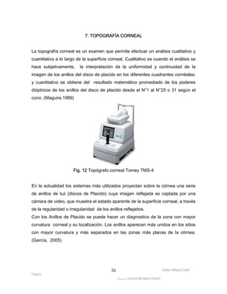 La topografía corneal es un examen que permite efectuar un análisis cualitativo y 
cuantitativo a lo largo de la superficie corneal. Cualitativo es cuando el análisis se 
hace subjetivamente, la interpretación de la uniformidad y continuidad de la 
imagen de los anillos del disco de placido en los diferentes cuadrantes cornéales; 
y cuantitativo se obtiene del resultado matemático promediado de los poderes 
dióptricos de los anillos del disco de placido desde el N°1 al N°25 o 31 según el 
cono. (Maguire,1989) 
En la actualidad los sistemas más utilizados proyectan sobre la córnea una serie 
de anillos de luz (discos de Placido) cuya imagen reflejada es captada por una 
cámara de video, que muestra el estado aparente de la superficie corneal, a través 
de la regularidad o irregularidad de los anillos reflejados. 
Con los Anillos de Placido se puede hacer un diagnostico de la zona con mayor 
curvatura corneal y su localización. Los anillos aparecen más unidos en los sitios 
con mayor curvatura y más separados en las zonas más planas de la córnea. 
(García, 2005) 
Isabel Johana Coral 
Franco 
7. TOPOGRAFÍA CORNEAL 
Fig. 12 Topógrafo corneal Tomey TMS-4 
ltéÅ|Üt Lorena Mendoza Forero 
26 
 