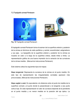 Isabel Johana Coral 
Franco 
ltéÅ|Üt Lorena Mendoza Forero 
29 
7.2 Topógrafo corneal Pentacam 
Fig. 18 Topógrafo corneal Pentacam 
El topógrafo corneal Pentacam toma el examen de la superficie anterior y posterior 
de la córnea en términos de radio periférico y central, excentricidad, astigmatismo 
y sus ejes. La topografía de la superficie anterior y posterior de la córnea se 
muestra en color a lo largo de la superficie entera, desde limbo a limbo. La 
representación gráfica da una buena impresión de la variación de las curvaturas 
de la córnea medida. (Manual de instrucciones Pentacam) 
Este sistema utiliza los siguientes tipos de mapas: 
Mapa tangencial: Representa la curvatura de la córnea en el punto medido. En 
este tipo de representación las irregularidades cornéales aparecen más 
pronunciadas. (Manual de instrucciones Pentacam) 
Mapa sagital o axial. Es equivalente a la distancia entre el punto de medida de la 
superficie corneal y el punto donde la perpendicular a la tangente a ese punto 
corta el eje. En esta representación el valor de curvatura depende de la pendiente 
en el punto medido y en menor medida en la posición del eje óptico. La 
 