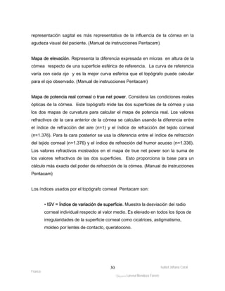 representación sagital es más representativa de la influencia de la córnea en la 
agudeza visual del paciente. (Manual de instrucciones Pentacam) 
Mapa de elevación. Representa la diferencia expresada en micras en altura de la 
córnea respecto de una superficie esférica de referencia. La curva de referencia 
varía con cada ojo y es la mejor curva esférica que el topógrafo puede calcular 
para el ojo observado. (Manual de instrucciones Pentacam) 
Mapa de potencia real corneal o true net power. Considera las condiciones reales 
ópticas de la córnea. Este topógrafo mide las dos superficies de la córnea y usa 
los dos mapas de curvatura para calcular el mapa de potencia real. Los valores 
refractivos de la cara anterior de la córnea se calculan usando la diferencia entre 
el índice de refracción del aire (n=1) y el índice de refracción del tejido corneal 
(n=1.376). Para la cara posterior se usa la diferencia entre el índice de refracción 
del tejido corneal (n=1.376) y el índice de refracción del humor acuoso (n=1.336). 
Los valores refractivos mostrados en el mapa de true net power son la suma de 
los valores refractivos de las dos superficies. Esto proporciona la base para un 
cálculo más exacto del poder de refracción de la córnea. (Manual de instrucciones 
Pentacam) 
• ISV = Índice de variación de superficie. Muestra la desviación del radio 
corneal individual respecto al valor medio. Es elevado en todos los tipos de 
irregularidades de la superficie corneal como cicatrices, astigmatismo, 
moldeo por lentes de contacto, queratocono. 
Isabel Johana Coral 
Los índices usados por el topógrafo corneal Pentacam son: 
Franco 
ltéÅ|Üt Lorena Mendoza Forero 
30 
 