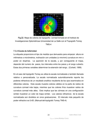 Fig.22. Mapa de colores de topografía corneal tomada en el Instituto de 
Investigaciones Optométricas Universidad de La Salle con el Topografo Tomey 
7.3.2 Escala de Asfericidad. 
La etiqueta proporciona el tipo de medida que demuestra para empezar: altura en 
milímetros o micrómetros, inclinación con unidades (o mm/mm) curvatura en mm o 
poder en dioptrías. La aparición de la escala, y por consiguiente el mapa, 
depende del numero de pasos, los intervalos entre los pasos y el rango cubierto. 
Estas dos primeras variables determinan la extensión del rango. (Corbett, 1999) 
En el caso del topógrafo Tomey se utiliza la escala normalizada o también llamada 
relativa o personalizada. La escala normalizada automáticamente reporta los 
poderes refractivos de un resultado analítico resultante de los ojos examinados en 
diferentes colores. Esta escala muestra colores cálidos en la parte de radios de 
curvatura corneal más bajos, mientras que los colores fríos muestran radios de 
curvatura corneal más altos. Esto implica que las córneas en una configuración 
similar muestran un color de mapa similar. Los valores refractivos de la escala 
normalizada son divididos en once graduaciones. El intervalo más pequeño de 
poder refractivo es 0.4D. (Manual del topógrafo Tomey TMS-4) 
Isabel Johana Coral 
Franco 
TMS-4 
ltéÅ|Üt Lorena Mendoza Forero 
35 
 
