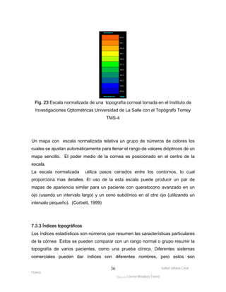 Fig. 23 Escala normalizada de una topografía corneal tomada en el Instituto de 
Investigaciones Optométricas Universidad de La Salle con el Topógrafo Tomey 
Un mapa con escala normalizada relativa un grupo de números de colores los 
cuales se ajustan automáticamente para llenar el rango de valores dióptricos de un 
mapa sencillo. El poder medio de la cornea es posicionado en el centro de la 
escala. 
La escala normalizada utiliza pasos cerrados entre los contornos, lo cual 
proporciona mas detalles. El uso de la esta escala puede producir un par de 
mapas de apariencia similar para un paciente con queratocono avanzado en un 
ojo (usando un intervalo largo) y un cono subclínico en el otro ojo (utilizando un 
intervalo pequeño). (Corbett, 1999) 
7.3.3 Índices topográficos 
Los índices estadísticos son números que resumen las características particulares 
de la córnea Estos se pueden comparar con un rango normal o grupo resumir la 
topografía de varios pacientes, como una prueba clínica. Diferentes sistemas 
comerciales pueden dar índices con diferentes nombres, pero estos son 
Isabel Johana Coral 
Franco 
TMS-4 
ltéÅ|Üt Lorena Mendoza Forero 
36 
 