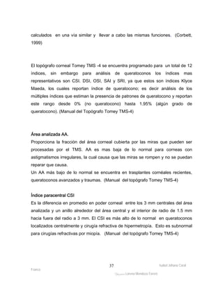calculados en una vía similar y llevar a cabo las mismas funciones. (Corbett, 
1999) 
El topógrafo corneal Tomey TMS -4 se encuentra programado para un total de 12 
índices, sin embargo para análisis de queratoconos los índices mas 
representativos son CSI. DSI, OSI, SAI y SRI, ya que estos son índices Klyce 
Maeda, los cuales reportan índice de queratocono; es decir análisis de los 
múltiples índices que estiman la presencia de patrones de queratocono y reportan 
este rango desde 0% (no queratocono) hasta 1.95% (algún grado de 
queratocono). (Manual del Topógrafo Tomey TMS-4) 
Área analizada AA. 
Proporciona la fracción del área corneal cubierta por las miras que pueden ser 
procesadas por el TMS. AA es mas baja de lo normal para corneas con 
astigmatismos irregulares, la cual causa que las miras se rompen y no se puedan 
reparar que causa. 
Un AA más bajo de lo normal se encuentra en trasplantes cornéales recientes, 
queratoconos avanzados y traumas. (Manual del topógrafo Tomey TMS-4) 
Índice paracentral CSI 
Es la diferencia en promedio en poder corneal entre los 3 mm centrales del área 
analizada y un anillo alrededor del área central y el interior de radio de 1.5 mm 
hacia fuera del radio a 3 mm. El CSI es más alto de lo normal en queratoconos 
localizados centralmente y cirugía refractiva de hipermetropía. Esto es subnormal 
para cirugías refractivas por miopía. (Manual del topógrafo Tomey TMS-4) 
Isabel Johana Coral 
Franco 
ltéÅ|Üt Lorena Mendoza Forero 
37 
 