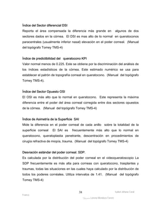 Índice del Sector diferencial DSI 
Reporta el área compensada la diferencia más grande en algunos de dos 
sectores dados en la córnea. El DSI es mas alto de lo normal en queratoconos 
paracentrales (usualmente inferior nasal) elevación en el poder corneal. (Manual 
del topógrafo Tomey TMS-4) 
Índice de predictibilidad del queratocono KPI 
Valor normal menos de 0.225. Este se obtiene por la discriminación del análisis de 
los índices estadísticos de la córnea. Este estimado numérico se usa para 
establecer el patrón de topografía corneal en queratocono. (Manual del topógrafo 
Tomey TMS-4). 
Índice del Sector Opuesto OSI 
El OSI es más alto que lo normal en queratocono. Este representa la máxima 
diferencia entre el poder del área corneal corregida entre dos sectores opuestos 
de la córnea. (Manual del topógrafo Tomey TMS-4) 
Índice de Asimetría de la Superficie SAI 
Mide la diferencia en el poder corneal de cada anillo sobre la totalidad de la 
superficie corneal El SAI es frecuentemente más alto que lo normal en 
queratocono, queratoplastia penetrante, descentración en procedimientos de 
cirugía refractiva de miopía, trauma. (Manual del topógrafo Tomey TMS-4) 
Desviación estándar del poder corneal. SDP. 
Es calculada por la distribución del poder corneal en el videoqueratoscopio La 
SDP frecuentemente es más alta para corneas con queratocono, trasplantes y 
traumas, todas las situaciones en las cuales haya calculado por la distribución de 
todos los poderes cornéales. Utiliza intervalos de 1.41. (Manual del topógrafo 
Tomey TMS-4) 
Isabel Johana Coral 
Franco 
ltéÅ|Üt Lorena Mendoza Forero 
38 
 