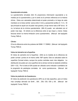 Queratometria simulada. 
La queratometria simulada (Sim K) proporciona información equivalente a la 
medida por la queratometria y por lo tanto es la primera referencia en la historia 
clínica. Estos son calculados determinado el poder promedio a lo largo de cada 
meridiano en el área central (zona entre 3 mm) y paracentral (anillos 6, 7, 8 ). El 
eje principal es aquel con el poder mas grande y el eje menor esta a 90º de el. Si 
no, la lectura de la mínima queratometria (MIn K) puede ser calculado con el 
poder mas bajo. El cilindro es la diferencia entre el eje mayor y menor. Estas 
lecturas tienen la misma limitación como queratometria. (Manual del topógrafo 
Tomey TMS-4) 
Cilindro 
Cil es la diferencia entre los poderes del SIMK 1 Y SIMK2. (Manual del topógrafo 
Tomey TMS-4) 
Índice de Asimetría de la Superficie. 
El índice de asimetría de la Superficie (SAI) es la medida de la diferencia de 
poder corneal puntos en el mismo anillo 180º aparte. Esto es calculado sobre la 
superficie Corneal entera, aunque los puntos centrales sean más delgados. La 
distribución de poder por una superficie de la córnea normal es bastante simétrica 
(SAI < 0.5). Por lo tanto el SAI puede ser utilizado como indicador cuantitativo de 
la progresión de patologías cornéales tal como queratoconos. (Manual del 
topógrafo Tomey TMS-4) 
Índice de predicción de Queratocono. 
El índice de predicción de queratocono (KPI) es el más especifico, pero el índice 
mas complejo derivado de SimK , SAI , DSI, CSI, OSI y AA. (Manual del 
topógrafo Tomey TMS-4) 
Isabel Johana Coral 
Franco 
ltéÅ|Üt Lorena Mendoza Forero 
39 
 