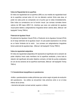 Índice de Regularidad de la superficie. 
El índice de regularidad de la superficie (SRI) es una medida de regularidad local 
de la superficie corneal entre 4.5 mm de diámetro central. Entre esta área, el 
poder de cada punto es comparado con el punto que lo rodea inmediatamente. 
Este índice se correlaciona con la función visual. Las corneas normales tienen 
valores de SRI bajos (SRI<1.0), mientras que esos con potencial de agudeza 
visual pobre debido a astigmatismos irregulares tienen valores altos. (Manual del 
topógrafo Tomey TMS-4) 
Potencial de Agudeza Visual 
El potencial de Agudeza Visual (PVA) o Predicción de la Agudeza Corneal (PCA) 
es el rango estimado de la agudeza visual el cual puede expresarse si la córnea 
es un factor limitante de la visión. Las corneas con astigmatismos irregulares 
tienen potencial de agudeza bajo. (Manual del topógrafo Tomey TMS-4) 
Índice de regularidad astigmática 
El índice de regularidad astigmática IAI representa el significado de la variación de 
poder dióptrico hacia cada meridiano de la superficie analizada y toma toda la 
relación del significado del poder dióptrico corneal y el total de puntos analizados 
en uno de los sectores de la superficie examinada. (Manual del topógrafo Tomey 
TMS-4) 
-Anillos queratoscópicos ovales piriformes que varían según el grado de evolución 
del queratocono; los anillos se encuentran más próximos entre si en el área 
inferior de la córnea. 
- Asimetría del poder corneal central, superior o inferior. 
Isabel Johana Coral 
7.4 Características topográficas en queratoconos 
Franco 
ltéÅ|Üt Lorena Mendoza Forero 
40 
 