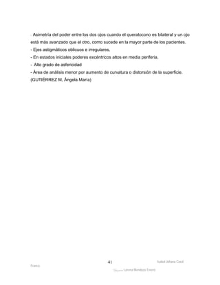 - Asimetría del poder entre los dos ojos cuando el queratocono es bilateral y un ojo 
está más avanzado que el otro, como sucede en la mayor parte de los pacientes. 
- Ejes astigmáticos oblicuos e irregulares. 
- En estados iniciales poderes excéntricos altos en media periferia. 
- Alto grado de asfericidad 
- Área de análisis menor por aumento de curvatura o distorsión de la superficie. 
(GUTIÉRREZ M, Ángela María) 
Isabel Johana Coral 
Franco 
ltéÅ|Üt Lorena Mendoza Forero 
41 
 
