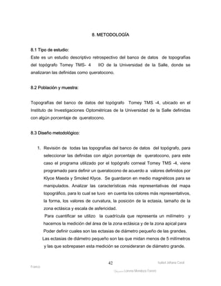 8.1 Tipo de estudio: 
Este es un estudio descriptivo retrospectivo del banco de datos de topografías 
del topógrafo Tomey TMS- 4 IIO de la Universidad de la Salle, donde se 
analizaran las definidas como queratocono. 
Isabel Johana Coral 
Franco 
8. METODOLOGÍA 
ltéÅ|Üt Lorena Mendoza Forero 
42 
8.2 Población y muestra: 
Topografías del banco de datos del topógrafo Tomey TMS -4, ubicado en el 
Instituto de Investigaciones Optométricas de la Universidad de la Salle definidas 
con algún porcentaje de queratocono. 
8.3 Diseño metodológico: 
1. Revisión de todas las topografías del banco de datos del topógrafo, para 
seleccionar las definidas con algún porcentaje de queratocono, para este 
caso el programa utilizado por el topógrafo corneal Tomey TMS -4, viene 
programado para definir un queratocono de acuerdo a valores definidos por 
Klyce Maeda y Smoled Klyce. Se guardaron en medio magnéticos para se 
manipulados. Analizar las características más representativas del mapa 
topográfico, para lo cual se tuvo en cuenta los colores más representativos, 
la forma, los valores de curvatura, la posición de la ectasia, tamaño de la 
zona ectásica y escala de asfericidad. 
Para cuantificar se utilizo la cuadrícula que representa un milímetro y 
hacemos la medición del área de la zona ectásica y de la zona apical para 
Poder definir cuales son las ectasias de diámetro pequeño de las grandes. 
Las ectasias de diámetro pequeño son las que midan menos de 5 milímetros 
y las que sobrepasen esta medición se consideraran de diámetro grande. 
 