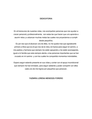 DEDICATORIA 
En el transcurso de nuestras vidas, nos acompañan personas que nos ayudan a 
crecer personal y profesionalmente; son estas las que hacen que uno aprenda a 
asumir retos y a alcanzar muchas metas las cuales nos proyectamos a cumplir 
desde pequeños. 
Es por eso que al alcanzar una de ellas, no me queda mas que agradecerle 
primero a Dios que es el que nos da la vida y la fuerza para seguir el camino, a 
mis padres y hermana que siempre me están apoyando y me están aconsejando, 
igual a mi familia que esta siempre atenta, a las personas importantes que se han 
cruzado en mi camino y con los cuales he compartido momentos inolvidables. 
Espero seguir estando presente en sus vidas y contar con el apoyo incondicional 
que siempre me han brindado, para seguir adelante y poder compartir con ellos 
cada uno de mis logros por pequeños que parezcan. 
YAZMIRA LORENA MENDOZA FORERO 
 
