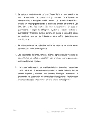 2. Se revisaron los índices del topógrafo Tomey TMS- 4 para identificar los 
más característicos del queratocono y utilizarlos para analizar los 
seleccionados; El topografo corneal Tomey TMS -4 toma un total de 12 
índices, sin embargo para realizar el análisis se tomaron en cuenta el CSI. 
DSI, OSI, y SAI los cuales son mas representativos en caso de 
queratocono, y según la bibliografía ayudan a predecir cantidad de 
queratocono y finalmente también se tomo en cuenta el índice SRI porque 
se considera uno de los indicadores para definir topográficamente 
queratoconos 
3. Se realizaron tablas de Excel para unificar los datos de los mapas, escala 
4. Los parámetros de forma, tamaño, colores representativos y escalas de 
asfericidad se les realizo un descriptivo con ayuda de valores porcentuales 
y representaciones graficas. 
5. Los índices se les realizo un análisis estadístico descriptivo , tomando en 
cuenta variables de tendencia central como la media, mediana y moda, 
valores mayores y menores, para describir hallazgos numéricos , e 
igualmente se observaron las variaciones físicas (colores, y comparación 
entre los índices) de estos mismos en cada una de las topografías. 
Isabel Johana Coral 
Franco 
de asfericidad e índices topográficos 
ltéÅ|Üt Lorena Mendoza Forero 
43 
 
