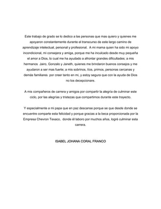 Este trabajo de grado se lo dedico a las personas que mas quiero y quienes me 
apoyaron constantemente durante el transcurso de este largo camino de 
aprendizaje intelectual, personal y profesional. A mi mama quien ha sido mi apoyo 
incondicional, mi consejera y amiga, porque me ha inculcado desde muy pequeña 
el amor a Dios, lo cual me ha ayudado a afrontar grandes dificultades; a mis 
hermanos Jairo, Gonzalo y Janeth, quienes me brindaron buenos consejos y me 
ayudaron a ser mas fuerte; a mis sobrinos, tíos, primos, personas cercanas y 
demás familiares por creer tanto en mi, y estoy segura que con la ayuda de Dios 
no los decepcionare. 
A mis compañeros de carrera y amigos por compartir la alegría de culminar este 
ciclo, por las alegrías y tristezas que compartimos durante este trayecto. 
Y especialmente a mi papa que en paz descanse porque se que desde donde se 
encuentre comparte esta felicidad y porque gracias a la beca proporcionada por la 
Empresa Chevron Texaco, donde él laboro por muchos años, logré culminar esta 
carrera. 
ISABEL JOHANA CORAL FRANCO 
 
