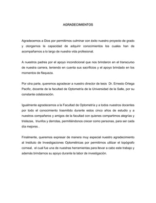 AGRADECIMIENTOS 
Agradecemos a Dios por permitirnos culminar con éxito nuestro proyecto de grado 
y otorgarnos la capacidad de adquirir conocimientos los cuales han de 
acompañarnos a lo largo de nuestra vida profesional. 
A nuestros padres por el apoyo incondicional que nos brindaron en el transcurso 
de nuestra carrera, teniendo en cuenta sus sacrificios y el apoyo brindado en los 
momentos de flaqueza. 
Por otra parte, queremos agradecer a nuestro director de tesis Dr. Ernesto Ortega 
Pacific, docente de la facultad de Optometría de la Universidad de la Salle, por su 
constante colaboración. 
Igualmente agradecemos a la Facultad de Optometría y a todos nuestros docentes 
por todo el conocimiento trasmitido durante estos cinco años de estudio y a 
nuestros compañeros y amigos de la facultad con quienes compartimos alegrías y 
tristezas, triunfos y derrotas, permitiéndonos crecer como personas, para ser cada 
día mejores . 
Finalmente, queremos expresar de manera muy especial nuestro agradecimiento 
al Instituto de Investigaciones Optométricas por permitirnos utilizar el topógrafo 
corneal, el cual fue una de nuestras herramientas para llevar a cabo este trabajo y 
además brindarnos su apoyo durante la labor de investigación. 
 