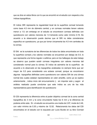 que se dice en estos libros con lo que se encontró en el estudio con respecto a los 
índices topográficos. 
El índice SRI representa la regularidad local de la superficie corneal tomando 
como base 4.5 mm de diámetro central, y en corneas normales tienen valores 
menor a 1.0; sin embargo en el estudio se encontraron corneas definidas con 
queratocono con valores menores de 1.0 tomando como valor mínimo 0.19. De 
acuerdo a la observación puede decirse que el SRI no debe considerarse 
especifico en queratocono, ya que por tomar únicamente los 4.5 mm centrales de 
la cornea. 
El SAI es la sumatoria de las diferencias de todos los datos encontrados en toda 
la superficie corneal y los valores normales se encuentran por debajo de 0.5, lo 
que representa una forma regular o esférica; pero en los hallazgos de este trabajo 
se observo que pueden existir corneas irregulares con valores menores del 
considerado normal para la córnea. El índice de asimetría de la superficie de 
acuerdo a lo observado en las topografías analizadas no siempre tiene que ser 
mayor de 0.5 para considerarla una ectasia corneal, porque se encontraron 
algunas topografías definidas como queratocono con valores SAI de una córnea 
normal (los cuales estaban representados en color amarillo, como ya se explico 
anteriormente , indica inicio del encurvamiento ); sin importar esto y según el 
análisis realizado puede concluirse que este índice es uno de los más 
representativos para identificación de queratocono 
El CSI representa la diferencia entre el poder dióptrico corneal de la zona central 
topográfica de 3 mm y la zona circundante hasta los 6 mm y la diferencia de 
poderes entre esta. En el estudio se encuentra una media de 2.97, moda de 2.48, 
con valor mínimo de 0.30 y máximo de 12.52. Relacionando los datos del CSI 
encontrados en el estudio con lo expuesto por Lucio Burato en su libro Corneal 
Isabel Johana Coral 
Franco 
ltéÅ|Üt Lorena Mendoza Forero 
64 
 