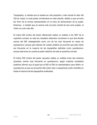 Topography, a medida que la ectasia es más pequeña y más central el valor del 
CSI es mayor, lo cual puede corroborarse en este estudio, debido a que se toma 
los 4mm de la córnea representados en la línea de demarcación de la pupila. 
Entonces a medida que se acerca más al punto central de esa zona pupilar, el 
índice va a ser más alto. 
El índice DSI (índice del sector diferencial) realiza un análisis a los 360º de la 
superficie corneal, en esto los resultado obtenidos corroboran lo que dice Burato 
acerca del DSI catalogándolo como uno de los mas frecuente en casos de 
queratocono; porque para efectos de nuestro análisis se encontró que este índice 
era frecuente en la mayoría de las topografías definidas como queratocono, 
porque este toma en cuenta el poder dióptrico de toda la superficie corneal 
El índice OSI (índice del sector opuesto) realiza un análisis entre dos sectores 
opuestos, siendo mas frecuente en queratocono, según nuestros resultados 
podemos afirmar que al igual que el DSI el OSI es representativo para definir un 
queratocono ya que se encuentra alto (color rojo) o sospechoso (color amarillo) en 
todas la mayoría de las topografías analizadas. 
Isabel Johana Coral 
Franco 
ltéÅ|Üt Lorena Mendoza Forero 
65 
 