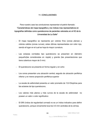 Para nuestro caso las conclusiones representan el patrón llamado: 
“Características del mapa topográfico y los índices mas representativos en 
topografías definidas como queratoconos de pacientes valorados en el IIO de la 
- El mapa topográfico se representa por colores fríos (zonas planas) y 
colores calidos (zonas curvas), estas últimas representadas con color rojo, 
siendo el lugar en el cual se haya la mayor curvatura. 
- Las ectasias cornéales tipo queratocono se presentan en diámetro 
pequeño(las consideradas en nipple) y grande (las presentaciones que 
tiene cobertura mayor de 5 mm) 
- Los conos presentan una ubicación central, seguido de ubicación periférica 
- La escala de asfericidad presenta un valor promedio de 13.8 Dioptrías para 
Isabel Johana Coral 
- El queratocono se presenta en forma regular y en ocho 
Franco 
11. CONCLUSIONES 
Universidad de La Salle” 
inferior y en menor proporción periférica superior 
ltéÅ|Üt Lorena Mendoza Forero 
66 
las ectasias de tipo queratocono. 
- Los valores más planos y más curvos de la escala de asfericidad no 
poseen un valor o color significativo 
- El SRI (índice de regularidad corneal) no es un índice indicativo para definir 
queratocono, porque únicamente toca los 4.5 mm centrales de la córnea. 
 