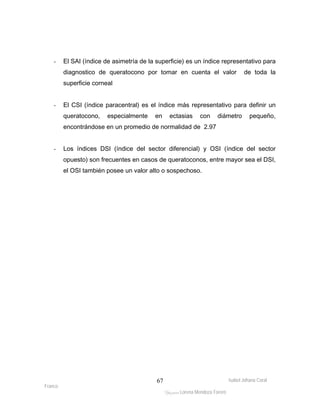 - El SAI (índice de asimetría de la superficie) es un índice representativo para 
diagnostico de queratocono por tomar en cuenta el valor de toda la 
superficie corneal 
- El CSI (índice paracentral) es el índice más representativo para definir un 
queratocono, especialmente en ectasias con diámetro pequeño, 
encontrándose en un promedio de normalidad de 2.97 
- Los índices DSI (índice del sector diferencial) y OSI (índice del sector 
opuesto) son frecuentes en casos de queratoconos, entre mayor sea el DSI, 
el OSI también posee un valor alto o sospechoso. 
Isabel Johana Coral 
Franco 
ltéÅ|Üt Lorena Mendoza Forero 
67 
 