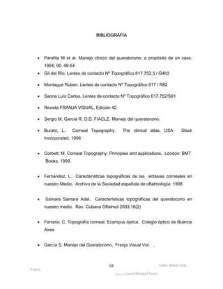 • Parafita M et al. Manejo clínico del queratocono: a propósito de un caso. 
Isabel Johana Coral 
Franco 
BIBLIOGRAFÍA 
ltéÅ|Üt Lorena Mendoza Forero 
68 
1994; 90: 49-54 
• Gil del Río. Lentes de contacto Nº Topográfico 617.752.3 / G463 
• Montague Ruben. Lentes de contacto Nº Topográfico 617 / R82 
• Saona Luís Carlos. Lentes de contacto Nº Topográfico 617.752/S61 
• Revista FRANJA VISUAL, Edición 42 
• Sergio M. García R. O.D. FIACLE. Manejo del queratocono. 
• Burato, L. Corneal Topography. The clinical atlas. USA: Slack 
Incorporated, 1996 
• Corbett, M. Corneal Topography. Principles and applications. London: BMT 
Books, 1999. 
• Fernández, L. Características topográficas de las ectasias cornéales en 
nuestro Medio. Archivo de la Sociedad española de oftalmología: 1998 
• Samara Samara Adel. Características topográficas del queratocono en 
nuestro medio. Rev. Cubana Oftalmol 2003;16(2) 
• Ferrario, C. Topografía corneal. Ecampus óptica. Colegio óptico de Buenos 
Aires. 
• García S. Manejo del Queratocono. Franja Visual Vol. . 
 