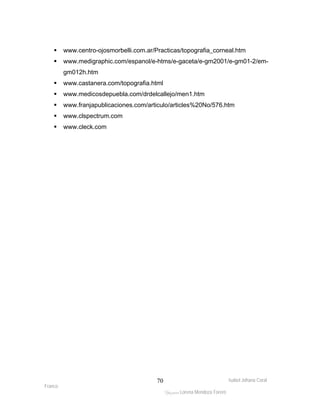 ƒ www.centro-ojosmorbelli.com.ar/Practicas/topografia_corneal.htm 
ƒ www.medigraphic.com/espanol/e-htms/e-gaceta/e-gm2001/e-gm01-2/em-gm012h. 
Isabel Johana Coral 
Franco 
ltéÅ|Üt Lorena Mendoza Forero 
70 
htm 
ƒ www.castanera.com/topografia.html 
ƒ www.medicosdepuebla.com/drdelcallejo/men1.htm 
ƒ www.franjapublicaciones.com/articulo/articles%20No/576.htm 
ƒ www.clspectrum.com 
ƒ www.cleck.com 
 