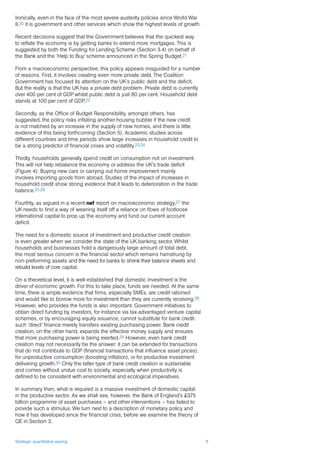 Strategic quantitative easing 8
Ironically, even in the face of the most severe austerity policies since World War
II,20 it is government and other services which show the highest levels of growth.
Recent decisions suggest that the Government believes that the quickest way
to reflate the economy is by getting banks to extend more mortgages. This is
suggested by both the Funding for Lending Scheme (Section 3.4) on behalf of
the Bank and the ‘Help to Buy’ scheme announced in the Spring Budget.21
From a macroeconomic perspective, this policy appears misguided for a number
of reasons. First, it involves creating even more private debt. The Coalition
Government has focused its attention on the UK’s public debt and the deficit.
But the reality is that the UK has a private debt problem. Private debt is currently
over 400 per cent of GDP whilst public debt is just 80 per cent. Household debt
stands at 100 per cent of GDP.22
Secondly, as the Office of Budget Responsibility, amongst others, has
suggested, the policy risks inflating another housing bubble if the new credit
is not matched by an increase in the supply of new homes, and there is little
evidence of this being forthcoming (Section 5). Academic studies across
different countries and time periods show large increases in household credit to
be a strong predictor of financial crises and volatility.23,24
Thirdly, households generally spend credit on consumption not on investment.
This will not help rebalance the economy or address the UK’s trade deficit
(Figure 4). Buying new cars or carrying out home improvement mainly
involves importing goods from abroad. Studies of the impact of increases in
household credit show strong evidence that it leads to deterioration in the trade
balance.25,26
Fourthly, as argued in a recent nef report on macroeconomic strategy,27 the
UK needs to find a way of weaning itself off a reliance on flows of footloose
international capital to prop up the economy and fund our current account
deficit.
The need for a domestic source of investment and productive credit creation
is even greater when we consider the state of the UK banking sector. Whilst
households and businesses hold a dangerously large amount of total debt,
the most serious concern is the financial sector which remains hamstrung by
non-preforming assets and the need for banks to shrink their balance sheets and
rebuild levels of core capital.
On a theoretical level, it is well-established that domestic investment is the
driver of economic growth. For this to take place, funds are needed. At the same
time, there is ample evidence that firms, especially SMEs, are credit rationed
and would like to borrow more for investment than they are currently receiving.28
However, who provides the funds is also important. Government initiatives to
obtain direct funding by investors, for instance via tax-advantaged venture capital
schemes, or by encouraging equity issuance, cannot substitute for bank credit:
such ‘direct’ finance merely transfers existing purchasing power. Bank credit
creation, on the other hand, expands the effective money supply and ensures
that more purchasing power is being exerted.29 However, even bank credit
creation may not necessarily be the answer: it can be extended for transactions
that do not contribute to GDP (financial transactions that influence asset prices),
for unproductive consumption (boosting inflation), or for productive investment
delivering growth.30 Only the latter type of bank credit creation is sustainable
and comes without undue cost to society, especially when productivity is
defined to be consistent with environmental and ecological imperatives.
In summary then, what is required is a massive investment of domestic capital
in the productive sector. As we shall see, however, the Bank of England’s £375
billion programme of asset purchases – and other interventions – has failed to
provide such a stimulus. We turn next to a description of monetary policy and
how it has developed since the financial crisis, before we examine the theory of
QE in Section 3.
 
