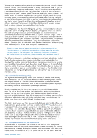 Strategic quantitative easing 10
When you get a mortgage from a bank, you have to pledge some form of collateral
in return (usually the house itself) as well as paying interest to the bank. In just the
same way, when the central bank makes a loan of central bank reserves or T-bills,
it also takes collateral. In this case the collateral will be another financial asset on
the commercial bank’s balance sheet. The central bank today prefers only very ‘high
quality’ assets as collateral, usually government bonds (gilts) or investment grade
corporate bonds (i.e. corporate bonds that would easily sell on financial markets).
As we shall see, however, central banks are free to purchase or accept as collateral
any kind of assets they wish, and have done so throughout history for a range of
different objectives. The European Central Bank (ECB) currently accepts various
kinds of assets, including loans, as collateral from banks.
It should be noted that the Bank of England, just like a commercial bank, will want
to have the option of calling in its loan at some future point in time. It can achieve
this easily by using repurchase agreements (repos) and reverse repurchase
agreements (reverse repos). When the Bank of England conducts a repo it sells an
asset, such as a T-bill, to the bank in exchange for central bank reserves, but with a
legal agreement to buy the asset back again after a set period of time. This process
of lending and withdrawing reserves on a fairly short-term basis is called Open
Market Operations (OMOs). They have been a tool of central banks’ monetary policy
since their inception.31 As the Bank of England itself has noted:
There is nothing unusual about central banks purchasing assets per se…
QE is just a return to the classic policy operation of the textbook: an open
market operation. The only things that distinguish the present operation…
are the circumstances under which they are taking place and their scale.32
The difference between a central bank and a commercial bank is that that a central
bank will make decisions about creating central bank reserves based on the
stability of the banking system and other broad macroeconomic concerns, whilst a
commercial bank’s creation of bank deposits is simply dictated by its own efforts to
maximise profits. As already noted, the rate of interest that the Bank of England will
charge on short-term loans to commercial banks is known as the official bank rate,
or base rate, and manipulating this interest rate is the primary tool of conventional
monetary policy.
2.3.2 Conventional monetary policy
The objective of monetary policy is said to be primarily to achieve price stability,
often defined as a low and stable rate of inflation. The Bank of England is tasked
with keeping inflation at 2 per cent over the medium term. Sometimes broader
macroeconomic goals are included, such as the US central bank’s twin objectives
of achieving maximum sustainable output and price stability.
Modern monetary policy is conducted mainly through adjustments to interest
rates. The official description is along the following lines: when the central bank
believes that the economy is heating up, it will raise interest rates to dampen
economic activity. Conversely, if too little economic activity is taking place, the Bank
of England will lower the bank rate on the basis that, since interest rates are the
driving force of economic activity, this will stimulate growth.
This theory is contested and there is evidence that interest rates tend to follow, not
lead, economic growth and are positively correlated with it.33,34 Nevertheless, even
if we accept the theory, a problem arises when interest rates have been lowered so
many times – and without the desired effect – that they approach zero. The same
economic theory would then suggest that interest rates would need to fall below
zero, becoming negative – in effect punishing banks for holding reserves with the
central bank by requiring them to pay a fee. This is widely described as interest
rates ‘reaching the zero lower bound’. In such a situation, commonly termed a
‘liquidity trap’, the core mechanism of monetary policy seems to fall apart.
2.3.3 Japanese deflation and the origins of QE
When the Bank of Japan faced this situation in the 1990s, it stuck rigidly to the
conventional view that ever further interest reductions were necessary and the only
policy available. However, when it had reduced short-term interest rates from 7% at
the beginning of the 1990s to 0.001 per cent at the end of it, the results were not
 