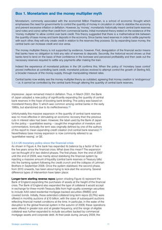 Strategic quantitative easing 11
impressive: Japan remained mired in deflation. Thus, in March 2001, the Bank
of Japan adopted a new policy of significantly expanding the quantity of central
bank reserves in the hope of boosting bank lending. This policy was based on
monetarist theory (Box 1) which was common among central banks in the early
1980s, but abandoned due to its ineffectiveness.35
Unfortunately this massive expansion in the quantity of central bank reserves
was no more effective in stimulating an economic recovery than the previous
cuts in interest rates had been. However, the label used by the Bank of Japan
for the policy – quantitative easing – caught the imagination of investors and
commentators. Ironically the term was originally defined by one of the authors
of this report to mean expanding credit creation (not central bank reserves).36
Nevertheless base money expansion is now commonly referred to as
‘quantitative easing’, or QE.
2.3.4 UK monetary policy since the financial crisis
As shown in Figure 4, the bank has expanded its balance by a factor of five in
the five years since the financial crisis. What does this mean? The expansion
can be thought of in two distinct phases. The first phase, from the end of 2007
until the end of 2009, was mainly about stabilising the financial system by
injecting a massive amount of liquidity (central bank reserves or Treasury bills)
into the banking system following the credit crunch and the collapse of Lehman
Brothers in September 2008. Once the system stabilised, the second phase,
from 2010 onwards, has been about trying to kick-start the economy. Several
difference types of intervention have taken place:
Longer-term sterling reverse repos (green shading Figure 4) represent the
Bank of England expanding the purchases of assets at the height of the financial
crisis. The Bank of England also expanded the type of collateral it would accept
in exchange for three-month Treasury Bills from high-quality sovereign securities
to include AAA-rated residential mortgage-backed securities (RMBS) and
covered bonds. Initially, these extended-collateral long-term repos (ELTRs) were
offered in monthly auctions of £10 billion, with the sizes of subsequent auctions
reflecting financial market conditions at the time. In particular, in the wake of the
disruption to the global financial system in the autumn of 2008, these operations
were offered in greater size and at greater frequency, and the range of eligible
collateral was further expanded to include securities backed by commercial
mortgage assets and corporate debt. At their peak during January 2009, the
Box 1. Monetarism and the money multiplier myth
Monetarism, commonly associated with the economist Milton Friedman, is a school of economic thought which
emphasises the need for governments to control the quantity of money in circulation in order to stabilise the economy
and prevent excessive inflation or deflation. However, by ‘money’, monetarists historically meant central bank reserves
(and notes and coins) rather than credit from commercial banks. Initial monetarist theory rested on the existence of the
‘money multiplier’ to allow control over bank credit. This theory suggested that there is a mathematical link between
the quantity of base money and bank deposits in the economy. Since banks need reserves in order to settle payments
with each other, they will only create credit in relation to the reserves they possess. So by expanding base money, the
central bank can increase credit and vice versa.
The money multiplier theory is not supported by evidence, however. First, deregulation of the financial sector means
that banks have no obligation to hold any ratio of reserves to deposits. Secondly, the historical record shows us that
banks tend to lend on the basis of their confidence in the borrower and perceived profitability and then seek out the
necessary reserves required to settle any payments after making the loan.
Indeed the experience of monetarist policies in the UK confirms this. When the policy of ‘monetary base control’
proved ineffective at controlling bank credit, monetarist policies evolved to attempt control the growth of Sterling M3,
a broader measure of the money supply, through manipulating interest rates.
Central banks now widely see the money multiplier theory as outdated, agreeing that money creation is ‘endogenous’
– i.e. it cannot be controlled by the central bank through altering the quantity of central bank reserves.
 