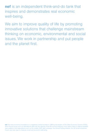nef is an independent think-and-do tank that
inspires and demonstrates real economic
well-being.
We aim to improve quality of life by promoting
innovative solutions that challenge mainstream
thinking on economic, environmental and social
issues. We work in partnership and put people
and the planet first.
nef (the new economics foundation) is a registered charity founded in 1986 by the leaders of The Other Economic Summit (TOES),
which forced issues such as international debt onto the agenda of the G8 summit meetings. It has taken a lead in helping establish
new coalitions and organisations such as the Jubilee 2000 debt campaign; the Ethical Trading Initiative; the UK Social Investment
Forum; and new ways to measure social and economic well-being.
 
