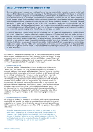 Strategic quantitative easing 16
and growth if it is invested in new production. In the current environment, it appears
larger firms are happier just sitting on cash. The Office of National Statistics recently
estimated that the UK companies were sitting on £750 billion in cash, 50 per cent
of GDP.51 Or companies might use the funds to pay down existing bank loans. This
will have the paradoxical effect of reducing the money supply.
3.3.2 The wealth effect
An additional potential consequence of portfolio rebalancing is known as the
‘wealth effect’. As investors buy more equities this should push up their price,
meaning holders of these assets will feel wealthier. They may choose to invest this
additional wealth in consumption which would contribute to GDP growth (although
it may not help the trade deficit if it involves buying goods that are imported).
However, again it is not clear that asset holders will do this. They might just buy
other kinds of existing assets or save the money. Academic research shows that
wealthier individuals tend to be less likely to spend any additional income on
consumption.52 Furthermore the impact on consumption for any consumer will
depend on whether they feel it is a long-term or merely a short-term improvement
in their economic position, and how the current increase in wealth affects their
confidence about their future financial prospects. It is also possible that banks,
which also hold assets, will also feel a ‘wealth effect’ because the value of their
capital will rise. They may then pass on this effect via charging lower rates of
interest.53
3.3.3 The bank lending channel
As commercial banks hold significantly higher levels of central bank reserves as a
result of QE, it is possible that additional liquidity and reduced cost of funding will
enable banks to increase their lending to the real economy, creating credit for new
GDP transactions. David Miles, a member of the MPC, in a speech in October 2011,
stated that:
When the Bank of England purchases gilts owned by non-banks, all else
equal, banks’ deposits rise as do reserve balances at the central bank. To
the extent that a bank’s reserve holdings would then come to exceed its
demand for liquidity, it is likely to be more willing to expand lending. Or, if a
bank had already lost some of its other funding, it might be able to avoid a
contraction in its lending or a sale of less liquid assets.54
Box 2: Government versus corporate bonds
Government bonds are the safest and most liquid form of financial asset, with the exception of cash or central bank
reserves. This is because governments very rarely (in the UK’s case, never) default on their debts, in contrast for
example to businesses (corporate bonds). The rate on government debt is thus often known as the ‘risk-free’ rate of
return. The desired return for investing in corporate bonds is the addition of the risk-free rate and the risk premium. Of
course, different people have different risk premia, depending on their own tolerance for risk and the companies they
are buying into. In general, however, as the risk-free rate goes up, the total return required for investing in corporate
bonds also increases and vice versa. At times of economic instability and declining corporate profitability, the risk
premia rises and the risk-free rate falls as investors turn to safer government debt. If corporate bond issuance to fund
investment becomes more difficult, this will be bad news for the economy, especially if, as at the present time, banks
and households are deleveraging rather than offering and taking out new credit.
QE involves the Bank of England trading one type of relatively safe IOU – gilts – for another: Bank of England reserves
which pays a lower rate of interest. The Bank of England targeted its purchases at the non-bank private sector – for
example, pension funds and insurance companies. It did this by buying gilts of longer maturity (3, 5, 10, or 25 years)
than the types banks would normally hold.50 As with any market, the purchases have the effect of increasing the
demand for gilts relative to supply, thus pushing up their price. At the same time, this has the effect of pushing down
the return that holders of such assets receive, known as the yield-to-maturity. This is because government bonds are
fixed-income assets – they pay out the same total amount in every period, known as the coupon. So the price and the
interest rate on gilts are inversely linked. As the demand for them and their price increases, the rate of return received
on them decreases.
 