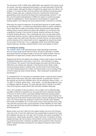 Strategic quantitative easing 17
The first phase of QE in 2009, when £200 billion was injected in the space of just
six months, may have supported bank lending, or at least prevented a further fall
in credit creation, although the Bank of England has played down this effect in its
analysis.55 A number of other schemes aimed more directly at improving banks’
balance sheets were also underway at the time, including the Government
guaranteeing bonds issued by the banks (the credit guarantee scheme56), the
SLS, and the partial nationalisations of RBS and Lloyds via massive tax-payer-
funded re-capitalisations. These interventions would appear to support the
banking system more directly and hence prevent further contractions in lending.
Either way, the impact of expansion of central bank reserves on credit creation,
as mentioned in Box 1, is indirect and dependent entirely on banks’ confidence.
Their overall effect is likely to be limited, simply because banks were already
holding excess reserves before the policy was adopted. It is not obvious that
a significant increase in the amount of excess reserves will have any impact
on banks’ lending decisions. This is especially true since, as discussed earlier,
central bank reserves cannot in total be reduced by banks ‘lending the money’
– banks create new credit when they lend, for which they do not need reserves,
and the reserves at the central bank cannot in aggregate be reduced by banks
via any action of their own. Thus, in aggregate, banks must hold these large
reserve balances, and they currently receive 0.5 per cent interest on them.57
3.4 Funding for Lending
The ‘portfolio’ effect of QE described above might help larger businesses
who can issue equity and bonds but it does not help households or smaller
businesses that are not large enough to access the capital markets. They are
dependent, for larger loans at least, almost entirely on the banking sector.
Realising that QE did not address the problem of bank credit-creation, the Bank
of England introduced a new policy in July 2012 – the Funding for Lending
(FLS) scheme. This scheme more directly targets the banks and their lending,
rather than just creating new deposits in the financial sector. Banks create
money by buying assets or making loans, but they have to fund these loans
once the borrower spends the money. FLS lowers banks’ cost of funding if they
commit to particular kinds of bank lending – that is lending to households and
businesses.58
To understand FLS, it’s necessary to understand what is meant by bank ‘funding’.
When banks make loans, they also create deposits, as explained in Section 1.
But deposits are short-term liabilities which can be withdrawn without notice – or
‘on sight’. In contrast, banks’ loans – their assets – are typically longer term (e.g.
a mortgage might be 25 years). So banks typically have a maturity ‘mis-match’.
They fund long-term assets (loans) with short-term liabilities (deposits).
This is not a problem so long as there is not a sudden rush to withdraw large
quantities of electronic deposits from any particular bank or withdraw deposits
in the form of cash (in which case these liabilities leaved the banking system
entirely). However, at the present time banks are concerned about maturity mis-
match because there remain doubts about banks’ solvency following the financial
crisis. This means banks are seeking to improve the maturity match between
their assets and liabilities. So if a bank issues many 5-year business loans, they
may want the assurance that a good proportion of their liabilities are ‘term debt’
(e.g. fixed-rate bonds that cannot be withdrawn for one or two years) rather than
all being deposits.
Banks access such term debt from the capital markets and since the financial
crisis, the costs of such term debt have risen substantially as demand for longer
term liabilities has gone up. This high cost of funding, also driven by problems in
the Eurozone, makes banks reluctant to make more loans. Funding for Lending,
together perhaps with the European Central Bank’s announcement that it would
buy government bonds in whatever quantities were required to lower long-term
yields (‘Outright Monetary Transactions) has helped to bring the costs of bank
funding down.
 