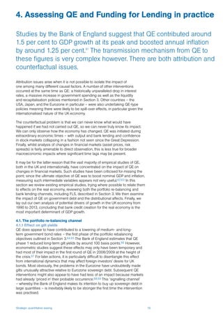 Strategic quantitative easing 19
Attribution issues arise when it is not possible to isolate the impact of
one among many different causal factors. A number of other interventions
occurred at the same time as QE: a historically unparalleled drop in interest
rates, a massive increase in government spending as well as the liquidity
and recapitalisation policies mentioned in Section 3. Other countries – the
USA, Japan, and the Eurozone in particular – were also undertaking QE-type
policies meaning there were likely to be spill-over effects, in particular given the
internationalised nature of the UK economy.
The counterfactual problem is that we can never know what would have
happened if we had not carried out QE, so we can never truly know its impact.
We can only observe how the economy has changed. QE was initiated during
extraordinary economic times – with output and bank lending and confidence
in stock-markets collapsing in a fashion not seen since the Great Depression.
Finally, whilst analysis of changes in financial markets (asset prices, risk
spreads) is fairly amenable to direct observation, this is less true for broader
macroeconomic impacts where significant time lags may be present.
It may be for the latter reason that the vast majority of empirical studies of QE,
both in the UK and internationally, have concentrated on the impact of QE on
changes in financial markets. Such studies have been criticised for missing the
point; since the ultimate objective of QE was to boost nominal GDP and inflation,
measuring such intermediate variables appears not very useful.62,63 In this
section we review existing empirical studies, trying where possible to relate them
to effects on the real economy, reviewing both the portfolio re-balancing and
bank lending channels, including FLS, described in Section 3. We then examine
the impact of QE on government debt and the distributional affects. Finally, we
lay out our own analysis of potential drivers of growth in the UK economy from
1990 to 2013, concluding that bank credit creation for the real economy is the
most important determinant of GDP growth.
4.1. The portfolio re-balancing channel
4.1.1 Effect on gilt yields
QE does appear to have contributed to a lowering of medium- and long-
term government bond rates – the first phase of the portfolio rebalancing
objectives outlined in Section 3.64,65 The Bank of England estimates that QE
phase 1 reduced long-term gilt yields by around 100 basis points.66 However,
econometric studies suggest these effects may only have been temporary and
had most of their impact in the first round of QE in 2008/2009 at the height of
the crisis.67 For later actions, it is particularly difficult to disentangle this effect
from international dynamics that may affect foreign investors’ desire for UK
bonds. Most obviously, the problems in the Eurozone have undoubtedly made
gilts unusually attractive relative to Eurozone sovereign debt. Subsequent QE
interventions might also appear to have had less of an impact because markets
had already ‘priced in’ their probable occurrence.68,69 This ‘signalling channel’
– whereby the Bank of England makes its intention to buy up sovereign debt in
large quantities – is inevitably likely to be stronger the first time the intervention
was practised.
4. Assessing QE and Funding for Lending in practice
Studies by the Bank of England suggest that QE contributed around
1.5 per cent to GDP growth at its peak and boosted annual inflation
by around 1.25 per cent.61
The transmission mechanism from QE to
these figures is very complex however. There are both attribution and
counterfactual issues.
 