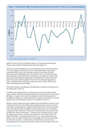 Strategic quantitative easing 23
Neither has the FLS so far created the pick-up in small business lending the
Treasury and the Bank of England were hoping for (Figure 11).
There are a variety of explanations as to why banks have not used the scheme.
The most obvious is that three of the UK’s major SME lenders, the partially
nationalised RBS, Lloyds, and Santander, appear to be actively shrinking
their loan books. Remarkably, in the first quarter of 2013, none of the four big
banks (Barclays, Lloyds TSB, RBS, and Santander) used the FLS scheme at all.
Meanwhile, whilst Barclays expanded its net lending by £1.2 billion (less than
each of the previous three quarters of the FLS), the other three large banks
further contracted their net lending: Lloyds by almost £1 billion, RBS by £1.6
billion, and Santander by £2.3 billion.
Of the Big 5 lenders, only Barclays and Nationwide increased net lending since
the introduction of the FLS.
In addition, the banking sector as a whole remains concerned about capital
ratios. In March, the Bank of England decided to force the banks to raise another
£25 billion of capital in the hope of rectifying this problem. We examine the
possibility of splitting the nationalised banks into good and bad banks in order to
properly clean up their balance sheets in more detail in Section 5.
Bankers and the central bank often suggest that a final problem has been a lack
of demand for loans from the SME sector (partially because of lack of success
in the past). Survey evidence suggests that the demand for new borrowing has
been very weak with Bank of England Credit Conditions Survey, Q1, reporting
a 28 per cent fall in demand for loans from small businesses, and around 8 per
cent fall from medium businesses.81 However, such surveys tend not to cover
the largest group of firms, namely micro-scale firms. The smaller the firm, the
larger the problem of credit rationing tends to be, as scale is perceived to be
linked to risk. The credit supplier finds it increasingly uneconomical, the smaller
the size of the borrower – a ‘diseconomy of scale’ for the economy that is
exacerbated by the increased concentration and size of the lenders in the UK.82
Source: Bank of England, table A8.1, code Z8Y8
Figure 11. Net lending to SMEs (excluding overdrafts) since introduction of FLS, £m, not seasonally adjusted.
-1,200
-1,000
-800
-600
-400
-200
0
200
400
2011May
2011June
2011July
2011Aug
2011Sept
2011Oct
2011Nov
2011Dec
2012Jan
2012Feb
2012Mar
2012Apr
2012May
2012June
2012July
2012Aug
2012Sept
2012Oct
2012Nov
2012Dec
2013Jan
2013Feb
2013Mar
2013April
£millions
 
