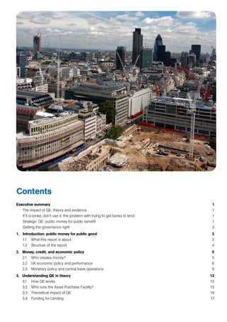 Contents
Executive summary 	 1
	 The impact of QE: theory and evidence	 1
	 If it is broke, don’t use it: the problem with trying to get banks to lend	 1
	 Strategic QE: public money for public benefit	 1
	 Getting the governance right	 2
1. 	 Introduction: public money for public good	 3
	 1.1 	 What this report is about	 3
	 1.2 	 Structure of the report	 4
2. 	 Money, credit, and economic policy	 5
	 2.1 	 Who creates money?	 5
	 2.2 	 UK economic policy and performance	 6
	 2.3 	 Monetary policy and central bank operations	 9
3. 	 Understanding QE in theory	 13
	 3.1 	 How QE works	 13
	 3.2 	 Who runs the Asset Purchase Facility?	 13
	 3.3 	 Theoretical impact of QE	 14
	 3.4 	 Funding for Lending	 17
 