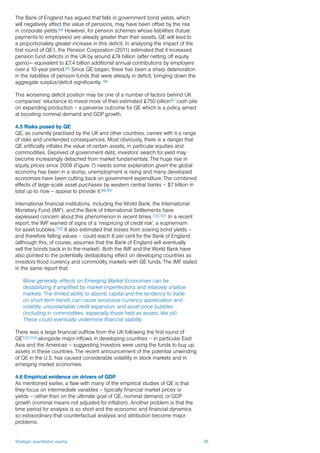 Strategic quantitative easing 28
The Bank of England has argued that falls in government bond yields, which
will negatively affect the value of pensions, may have been offset by the rise
in corporate yields.94 However, for pension schemes whose liabilities (future
payments to employees) are already greater than their assets, QE will lead to
a proportionately greater increase in this deficit. In analysing the impact of the
first round of QE1, the Pension Corporation (2011) estimated that it increased
pension fund deficits in the UK by around £74 billion (after netting off equity
gains)— equivalent to £7.4 billion additional annual contributions by employers
over a 10-year period.95 Since QE began, there has been a sharp deterioration
in the liabilities of pension funds that were already in deficit, bringing down the
aggregate surplus/deficit significantly. 96
This worsening deficit position may be one of a number of factors behind UK
companies’ reluctance to invest more of their estimated £750 billion97 cash pile
on expanding production – a perverse outcome for QE which is a policy aimed
at boosting nominal demand and GDP growth.
4.5 Risks posed by QE
QE, as currently practised by the UK and other countries, carries with it a range
of risks and unintended consequences. Most obviously, there is a danger that
QE artificially inflates the value of certain assets, in particular equities and
commodities. Deprived of government debt, investors’ search for yield may
become increasingly detached from market fundamentals. The huge rise in
equity prices since 2009 (Figure 7) needs some explanation given the global
economy has been in a slump, unemployment is rising and many developed
economies have been cutting back on government expenditure. The combined
effects of large-scale asset purchases by western central banks – $7 trillion in
total up to now – appear to provide it.98,99
International financial institutions, including the World Bank, the International
Monetary Fund (IMF), and the Bank of International Settlements have
expressed concern about this phenomenon in recent times.100,101 In a recent
report, the IMF warned of signs of a ‘mispricing of credit risk’, a euphemism
for asset bubbles.102 It also estimated that losses from soaring bond yields –
and therefore falling values – could reach 6 per cent for the Bank of England
(although this, of course, assumes that the Bank of England will eventually
sell the bonds back in to the market). Both the IMF and the World Bank have
also pointed to the potentially destabilising effect on developing countries as
investors flood currency and commodity markets with QE funds. The IMF stated
in the same report that:
More generally, effects on Emerging Market Economies can be
destabilizing if amplified by market imperfections and relatively shallow
markets. The limited ability to absorb capital and the tendency to trade
on short-term trends can cause excessive currency appreciation and
volatility, unsustainable credit expansion, and asset price bubbles
(including in commodities, especially those held as assets, like oil).
These could eventually undermine financial stability.
There was a large financial outflow from the UK following the first round of
QE103,104 alongside major inflows in developing countries – in particular East
Asia and the Americas – suggesting investors were using the funds to buy up
assets in these countries. The recent announcement of the potential unwinding
of QE in the U.S. has caused considerable volatility in stock markets and in
emerging market economies.
4.6 Empirical evidence on drivers of GDP
As mentioned earlier, a flaw with many of the empirical studies of QE is that
they focus on intermediate variables – typically financial market prices or
yields – rather than on the ultimate goal of QE, nominal demand, or GDP
growth (nominal means not adjusted for inflation). Another problem is that the
time period for analysis is so short and the economic and financial dynamics
so extraordinary that counterfactual analysis and attribution become major
problems.
 