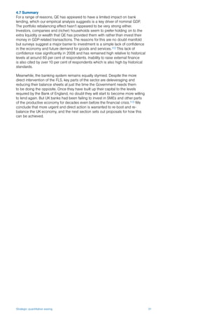Strategic quantitative easing 31
4.7 Summary
For a range of reasons, QE has appeared to have a limited impact on bank
lending, which our empirical analysis suggests is a key driver of nominal GDP.
The portfolio rebalancing effect hasn’t appeared to be very strong either.
Investors, companies and (richer) households seem to prefer holding on to the
extra liquidity or wealth that QE has provided them with rather than invest their
money in GDP-related transactions. The reasons for this are no doubt manifold
but surveys suggest a major barrier to investment is a simple lack of confidence
in the economy and future demand for goods and services.112 This lack of
confidence rose significantly in 2008 and has remained high relative to historical
levels at around 60 per cent of respondents. Inability to raise external finance
is also cited by over 10 per cent of respondents which is also high by historical
standards.
Meanwhile, the banking system remains equally stymied. Despite the more
direct intervention of the FLS, key parts of the sector are deleveraging and
reducing their balance sheets at just the time the Government needs them
to be doing the opposite. Once they have built up their capital to the levels
required by the Bank of England, no doubt they will start to become more willing
to lend again. But UK banks had been failing to invest in SMEs and other parts
of the productive economy for decades even before the financial crisis.113 We
conclude that more urgent and direct action is warranted to re-boot and re-
balance the UK economy, and the next section sets out proposals for how this
can be achieved.
 